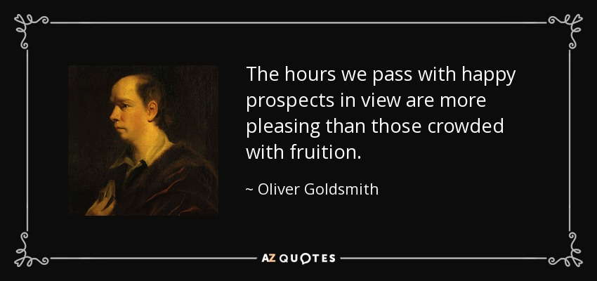 The hours we pass with happy prospects in view are more pleasing than those crowded with fruition. - Oliver Goldsmith