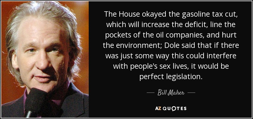 The House okayed the gasoline tax cut, which will increase the deficit, line the pockets of the oil companies, and hurt the environment; Dole said that if there was just some way this could interfere with people's sex lives, it would be perfect legislation. - Bill Maher