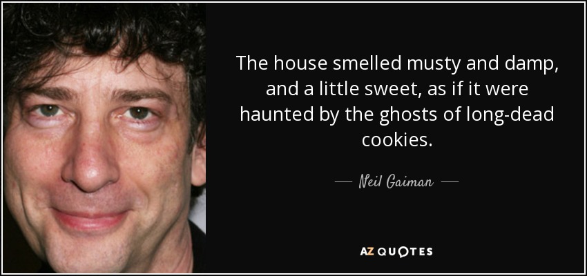 The house smelled musty and damp, and a little sweet, as if it were haunted by the ghosts of long-dead cookies. - Neil Gaiman