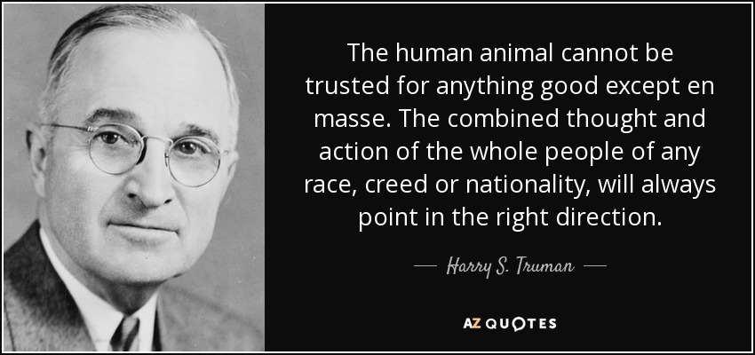 The human animal cannot be trusted for anything good except en masse. The combined thought and action of the whole people of any race, creed or nationality, will always point in the right direction. - Harry S. Truman