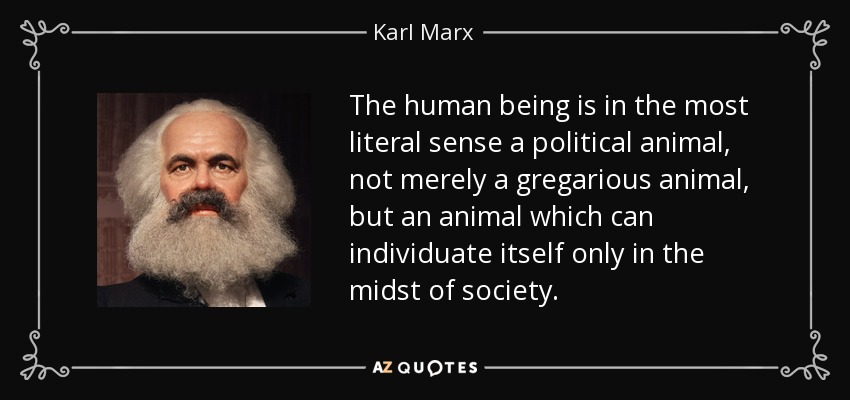 The human being is in the most literal sense a political animal, not merely a gregarious animal, but an animal which can individuate itself only in the midst of society. - Karl Marx