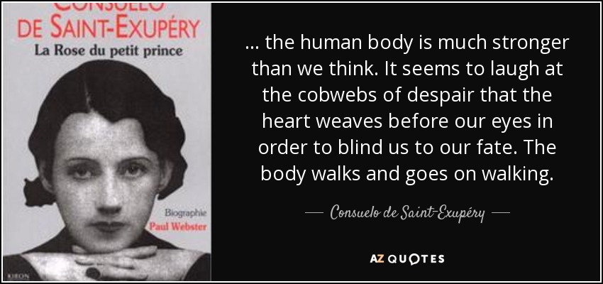 ... the human body is much stronger than we think. It seems to laugh at the cobwebs of despair that the heart weaves before our eyes in order to blind us to our fate. The body walks and goes on walking. - Consuelo de Saint-Exupéry