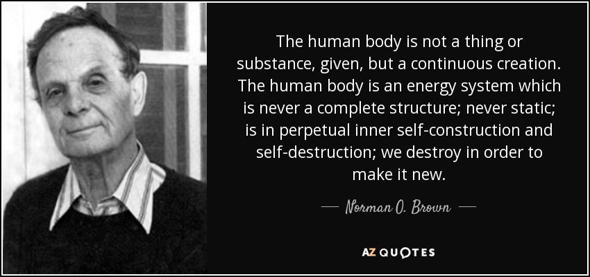 The human body is not a thing or substance, given, but a continuous creation. The human body is an energy system which is never a complete structure; never static; is in perpetual inner self-construction and self-destruction; we destroy in order to make it new. - Norman O. Brown