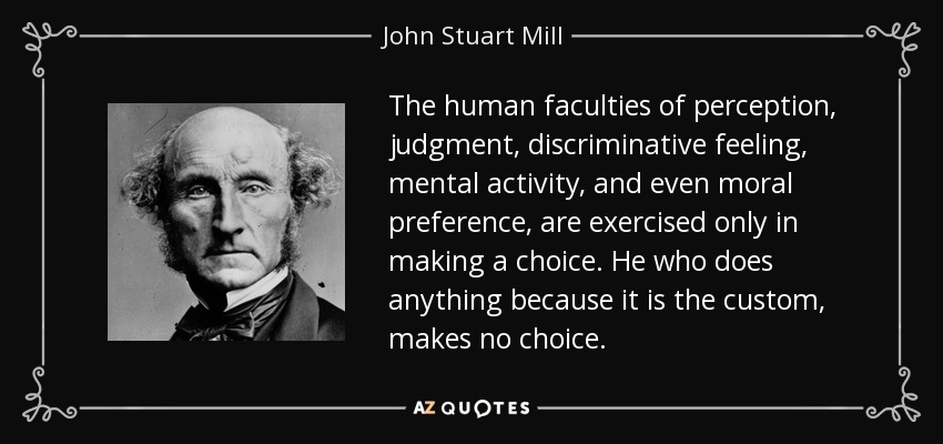 The human faculties of perception, judgment, discriminative feeling, mental activity, and even moral preference, are exercised only in making a choice. He who does anything because it is the custom, makes no choice. - John Stuart Mill