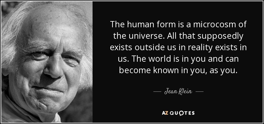 The human form is a microcosm of the universe. All that supposedly exists outside us in reality exists in us. The world is in you and can become known in you, as you. - Jean Klein