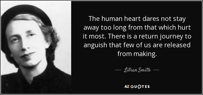 The human heart dares not stay away too long from that which hurt it most. There is a return journey to anguish that few of us are released from making. - Lillian Smith