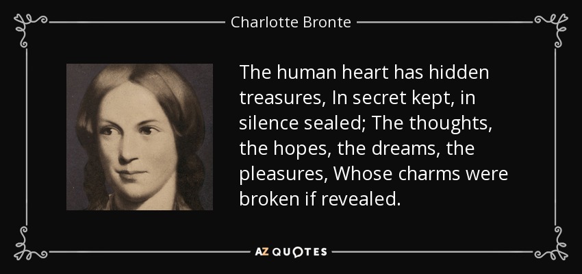 The human heart has hidden treasures, In secret kept, in silence sealed; The thoughts, the hopes, the dreams, the pleasures, Whose charms were broken if revealed. - Charlotte Bronte