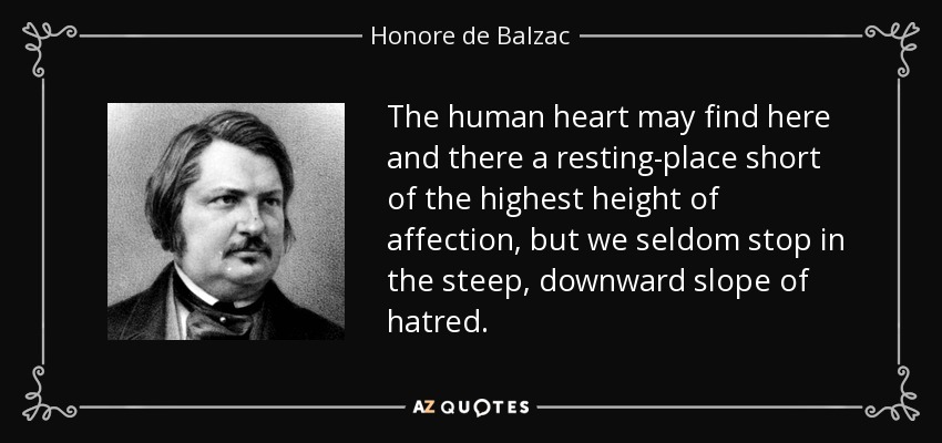 The human heart may find here and there a resting-place short of the highest height of affection, but we seldom stop in the steep, downward slope of hatred. - Honore de Balzac