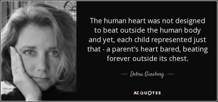 The human heart was not designed to beat outside the human body and yet, each child represented just that - a parent’s heart bared, beating forever outside its chest. - Debra Ginsberg