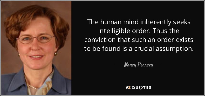 The human mind inherently seeks intelligible order. Thus the conviction that such an order exists to be found is a crucial assumption. - Nancy Pearcey