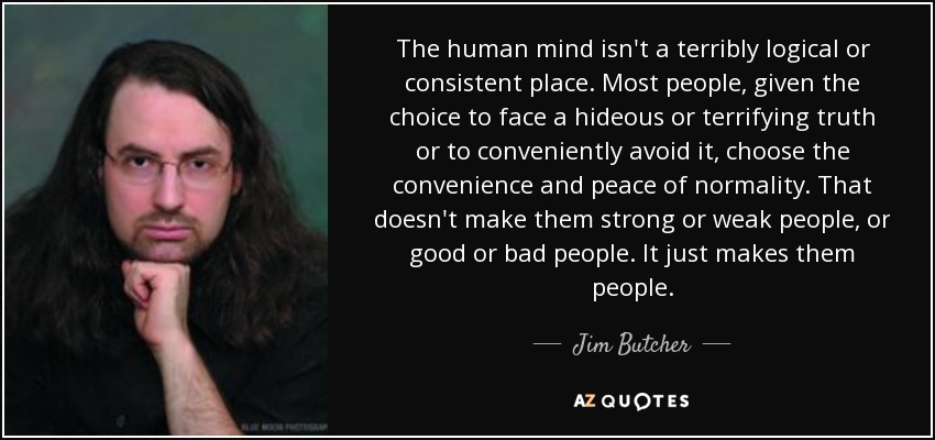 The human mind isn't a terribly logical or consistent place. Most people, given the choice to face a hideous or terrifying truth or to conveniently avoid it, choose the convenience and peace of normality. That doesn't make them strong or weak people, or good or bad people. It just makes them people. - Jim Butcher