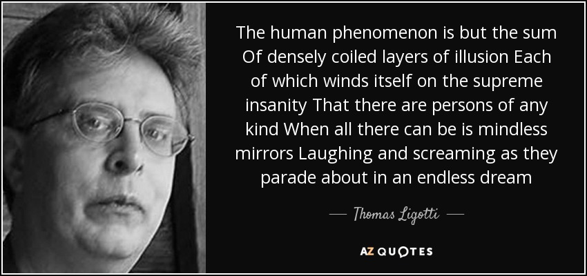 The human phenomenon is but the sum Of densely coiled layers of illusion Each of which winds itself on the supreme insanity That there are persons of any kind When all there can be is mindless mirrors Laughing and screaming as they parade about in an endless dream - Thomas Ligotti