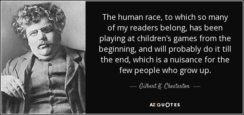 The human race, to which so many of my readers belong, has been playing at children's games from the beginning, and will probably do it till the end, which is a nuisance for the few people who grow up. - Gilbert K. Chesterton