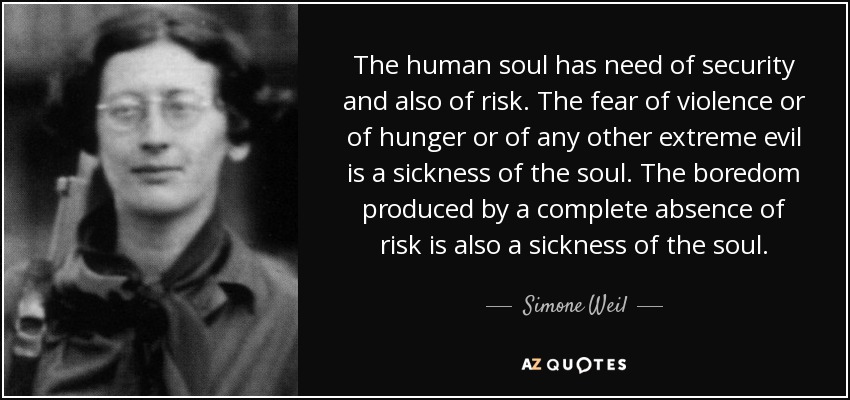The human soul has need of security and also of risk. The fear of violence or of hunger or of any other extreme evil is a sickness of the soul. The boredom produced by a complete absence of risk is also a sickness of the soul. - Simone Weil