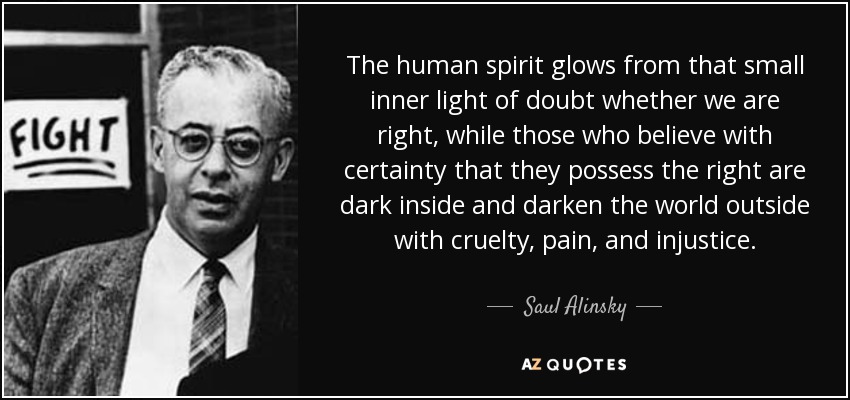 The human spirit glows from that small inner light of doubt whether we are right, while those who believe with certainty that they possess the right are dark inside and darken the world outside with cruelty, pain, and injustice. - Saul Alinsky