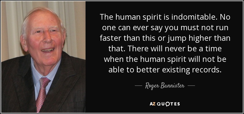The human spirit is indomitable. No one can ever say you must not run faster than this or jump higher than that. There will never be a time when the human spirit will not be able to better existing records. - Roger Bannister