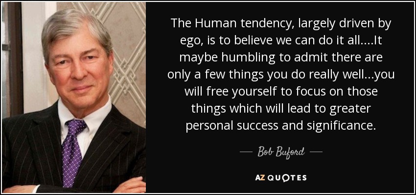 The Human tendency, largely driven by ego, is to believe we can do it all....It maybe humbling to admit there are only a few things you do really well...you will free yourself to focus on those things which will lead to greater personal success and significance. - Bob Buford