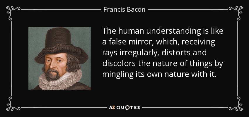 The human understanding is like a false mirror, which, receiving rays irregularly, distorts and discolors the nature of things by mingling its own nature with it. - Francis Bacon