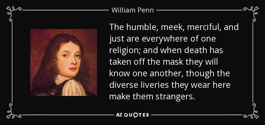 The humble, meek, merciful, and just are everywhere of one religion; and when death has taken off the mask they will know one another, though the diverse liveries they wear here make them strangers. - William Penn