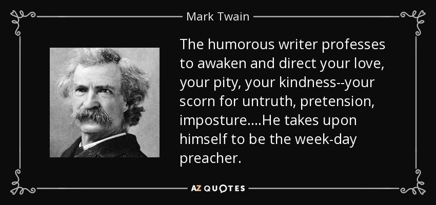 The humorous writer professes to awaken and direct your love, your pity, your kindness--your scorn for untruth, pretension, imposture....He takes upon himself to be the week-day preacher. - Mark Twain