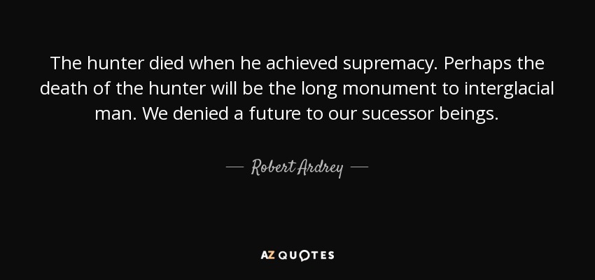 The hunter died when he achieved supremacy. Perhaps the death of the hunter will be the long monument to interglacial man. We denied a future to our sucessor beings. - Robert Ardrey