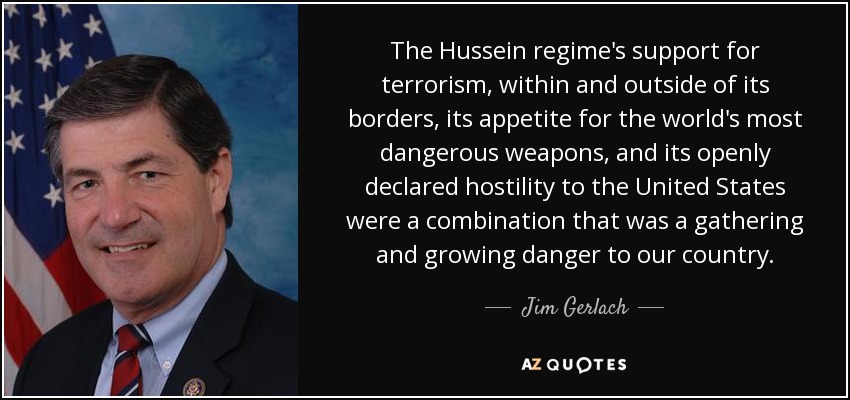 The Hussein regime's support for terrorism, within and outside of its borders, its appetite for the world's most dangerous weapons, and its openly declared hostility to the United States were a combination that was a gathering and growing danger to our country. - Jim Gerlach