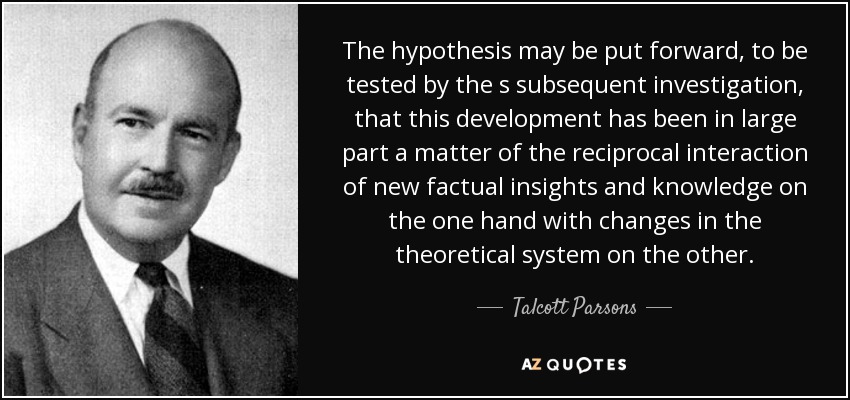 The hypothesis may be put forward, to be tested by the s subsequent investigation, that this development has been in large part a matter of the reciprocal interaction of new factual insights and knowledge on the one hand with changes in the theoretical system on the other. - Talcott Parsons