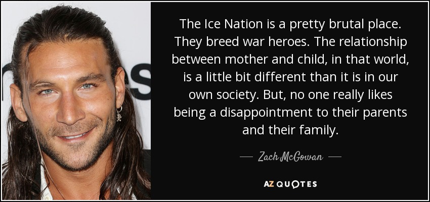 The Ice Nation is a pretty brutal place. They breed war heroes. The relationship between mother and child, in that world, is a little bit different than it is in our own society. But, no one really likes being a disappointment to their parents and their family. - Zach McGowan