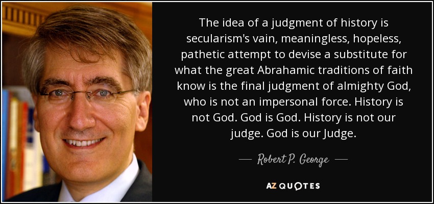 The idea of a judgment of history is secularism's vain, meaningless, hopeless, pathetic attempt to devise a substitute for what the great Abrahamic traditions of faith know is the final judgment of almighty God, who is not an impersonal force. History is not God. God is God. History is not our judge. God is our Judge. - Robert P. George