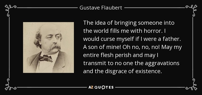 The idea of bringing someone into the world fills me with horror. I would curse myself if I were a father. A son of mine! Oh no, no, no! May my entire flesh perish and may I transmit to no one the aggravations and the disgrace of existence. - Gustave Flaubert
