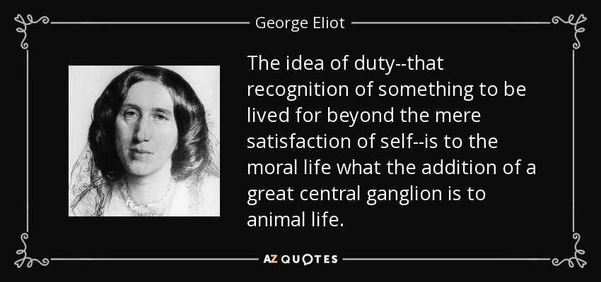 The idea of duty--that recognition of something to be lived for beyond the mere satisfaction of self--is to the moral life what the addition of a great central ganglion is to animal life. - George Eliot