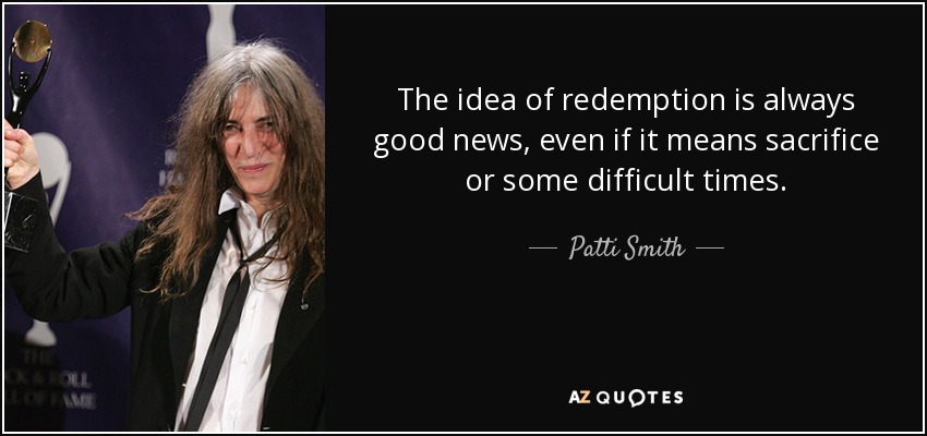 The idea of redemption is always good news, even if it means sacrifice or some difficult times. - Patti Smith