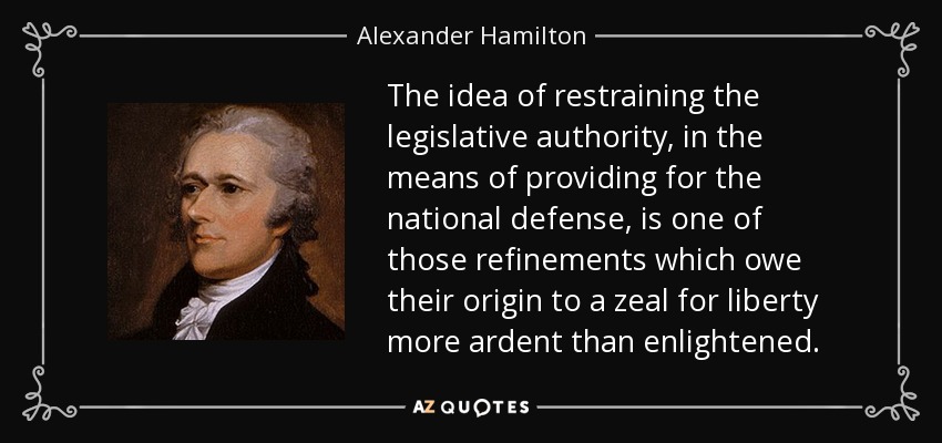 The idea of restraining the legislative authority, in the means of providing for the national defense, is one of those refinements which owe their origin to a zeal for liberty more ardent than enlightened. - Alexander Hamilton
