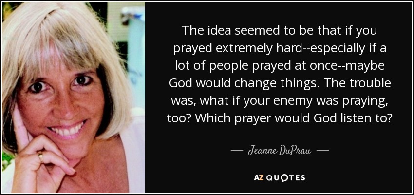 The idea seemed to be that if you prayed extremely hard--especially if a lot of people prayed at once--maybe God would change things. The trouble was, what if your enemy was praying, too? Which prayer would God listen to? - Jeanne DuPrau