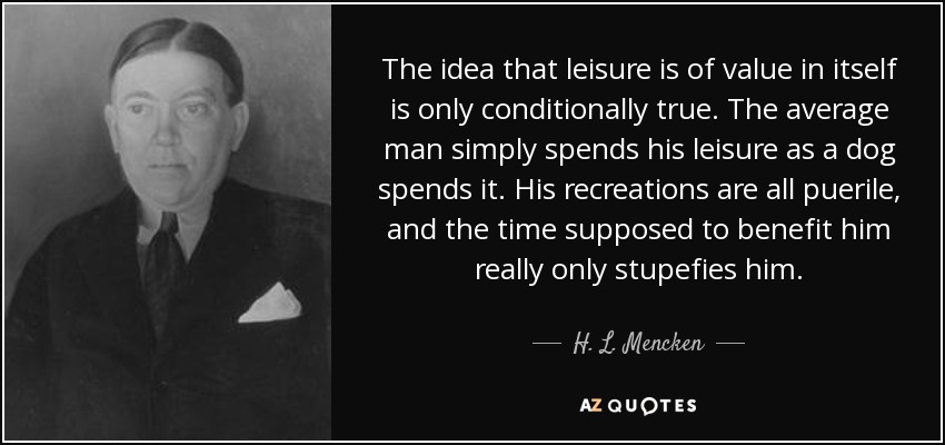 The idea that leisure is of value in itself is only conditionally true. The average man simply spends his leisure as a dog spends it. His recreations are all puerile, and the time supposed to benefit him really only stupefies him. - H. L. Mencken