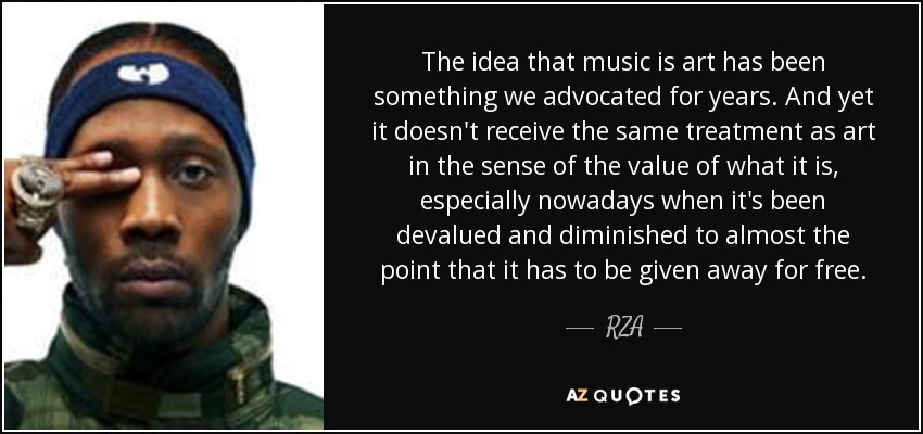 The idea that music is art has been something we advocated for years. And yet it doesn't receive the same treatment as art in the sense of the value of what it is, especially nowadays when it's been devalued and diminished to almost the point that it has to be given away for free. - RZA