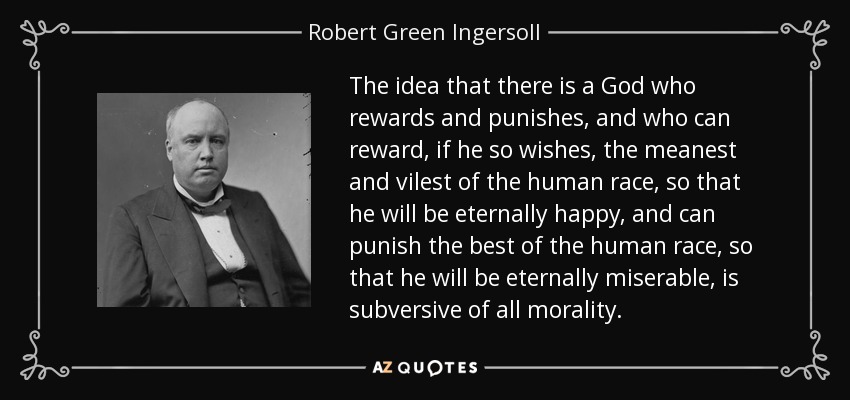 The idea that there is a God who rewards and punishes, and who can reward, if he so wishes, the meanest and vilest of the human race, so that he will be eternally happy, and can punish the best of the human race, so that he will be eternally miserable, is subversive of all morality. - Robert Green Ingersoll