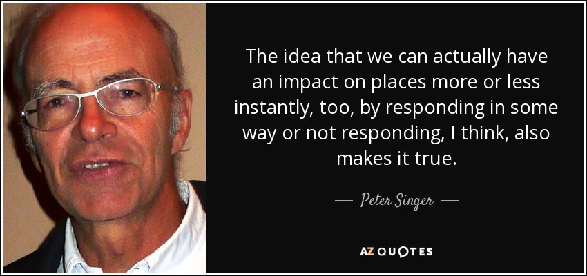 The idea that we can actually have an impact on places more or less instantly, too, by responding in some way or not responding, I think, also makes it true. - Peter Singer