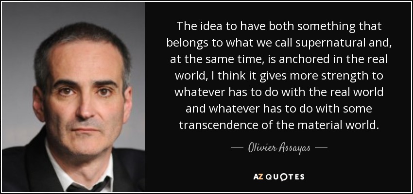 The idea to have both something that belongs to what we call supernatural and, at the same time, is anchored in the real world, I think it gives more strength to whatever has to do with the real world and whatever has to do with some transcendence of the material world. - Olivier Assayas