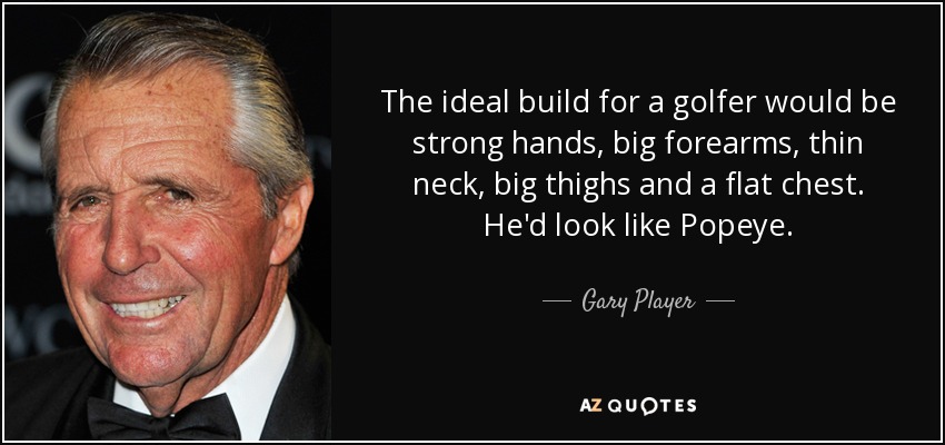 The ideal build for a golfer would be strong hands, big forearms, thin neck, big thighs and a flat chest. He'd look like Popeye. - Gary Player
