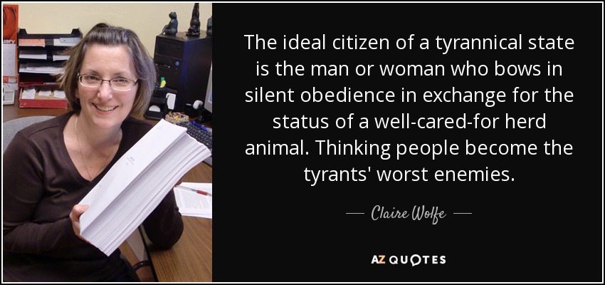 The ideal citizen of a tyrannical state is the man or woman who bows in silent obedience in exchange for the status of a well-cared-for herd animal. Thinking people become the tyrants' worst enemies. - Claire Wolfe