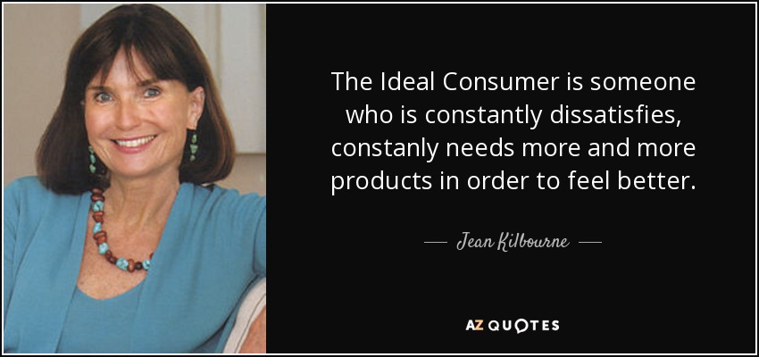 The Ideal Consumer is someone who is constantly dissatisfies, constanly needs more and more products in order to feel better. - Jean Kilbourne