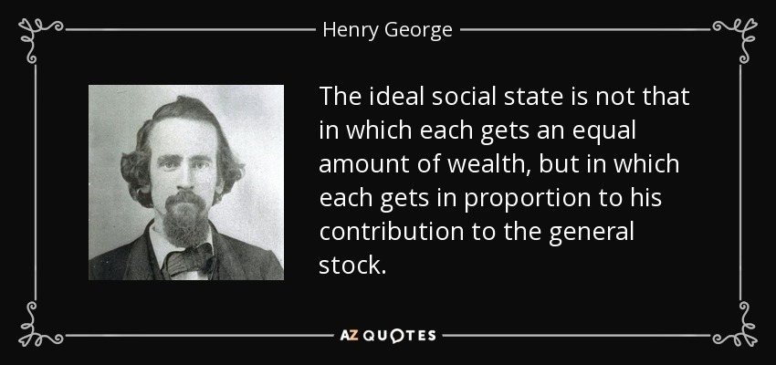 The ideal social state is not that in which each gets an equal amount of wealth, but in which each gets in proportion to his contribution to the general stock. - Henry George