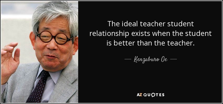 The ideal teacher student relationship exists when the student is better than the teacher. - Kenzaburo Oe