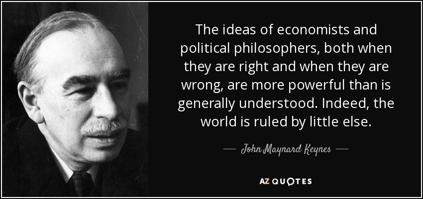 The ideas of economists and political philosophers, both when they are right and when they are wrong, are more powerful than is generally understood. Indeed, the world is ruled by little else. - John Maynard Keynes