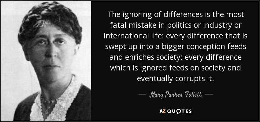 The ignoring of differences is the most fatal mistake in politics or industry or international life: every difference that is swept up into a bigger conception feeds and enriches society; every difference which is ignored feeds on society and eventually corrupts it. - Mary Parker Follett