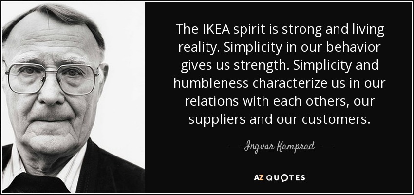 The IKEA spirit is strong and living reality. Simplicity in our behavior gives us strength. Simplicity and humbleness characterize us in our relations with each others, our suppliers and our customers. - Ingvar Kamprad