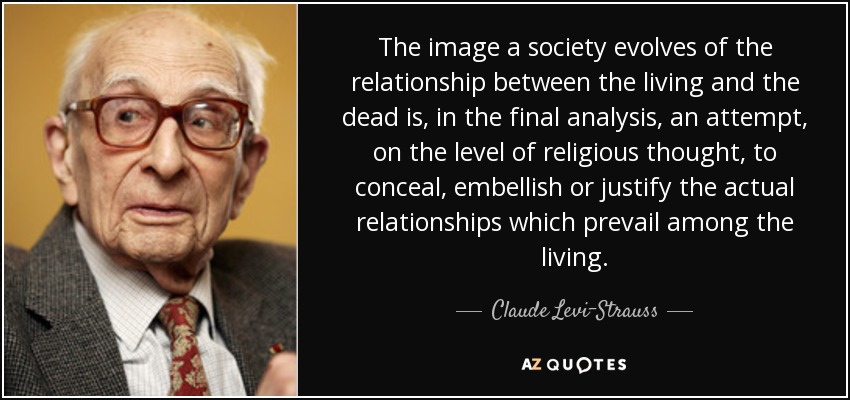 The image a society evolves of the relationship between the living and the dead is, in the final analysis, an attempt, on the level of religious thought, to conceal, embellish or justify the actual relationships which prevail among the living. - Claude Levi-Strauss