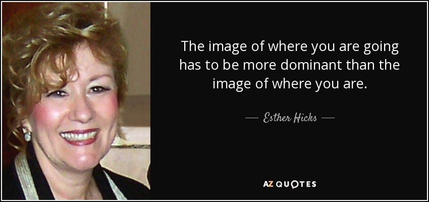 The image of where you are going has to be more dominant than the image of where you are. - Esther Hicks