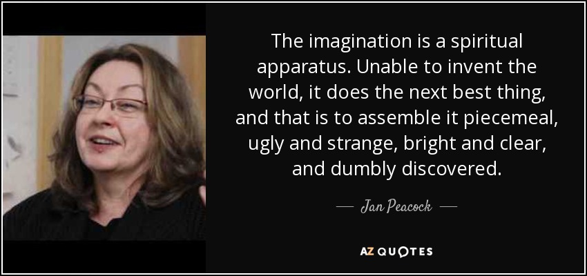 The imagination is a spiritual apparatus. Unable to invent the world, it does the next best thing, and that is to assemble it piecemeal, ugly and strange, bright and clear, and dumbly discovered. - Jan Peacock